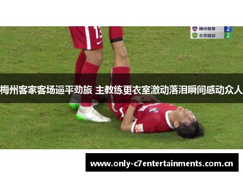 梅州客家客场逼平劲旅 主教练更衣室激动落泪瞬间感动众人 梅州客家客场逼平劲旅 主教练更衣室激动落泪瞬间感动众人